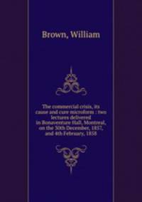 The commercial crisis, its cause and cure microform : two lectures delivered in Bonaventure Hall, Montreal, on the 30th December, 1857, and 4th February, 1858