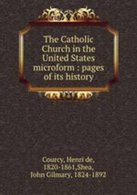 The Catholic Church in the United States microform : pages of its history