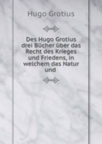 Des Hugo Grotius drei Bucher uber das Recht des Krieges und Friedens, in welchem das Natur und .