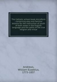 The Catholic school book microform : containing easy and familiar lessons for the instruction of youth of both sexes in the English language and the paths of the true religion and virtue