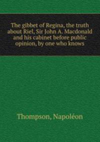 The gibbet of Regina, the truth about Riel, Sir John A. Macdonald and his cabinet before public opinion, by one who knows