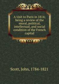A visit to Paris in 1814; being a review of the moral, political, intellectual, and social condition of the French capital