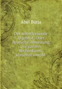Der selbstlernende Algebrist: Oder deutliche Anweisung zur ganzen Rechenkunst, worunter sowohl .