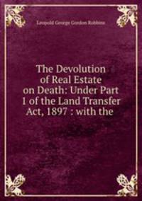 The Devolution of Real Estate on Death: Under Part 1 of the Land Transfer Act, 1897 : with the .