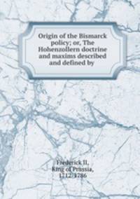 Origin of the Bismarck policy; or, The Hohenzollern doctrine and maxims described and defined by