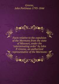 Facts relative to the expulsion of the Mormons from the state of Missouri, under the "exterminating order" by John P. Greene, an authorized representative of the Mormons
