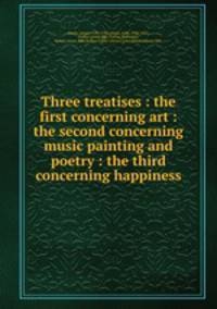 Three treatises : the first concerning art : the second concerning music painting and poetry : the third concerning happiness