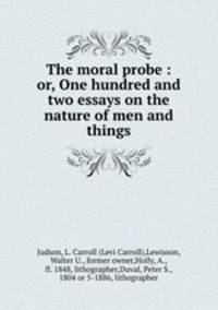 The moral probe : or, One hundred and two essays on the nature of men and things
