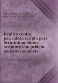Replica contra periculosa scripta post Scrutinium diuine scripture iam pridem emissum emanata .