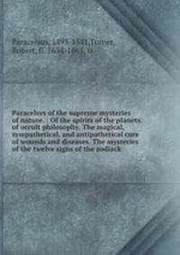 Paracelsvs of the supreme mysteries of nature. : Of the spirits of the planets. of occult philosophy. The magical, sympathetical, and antipathetical cure of wounds and diseases. The mysteries of the twelve signs of the zodiack.