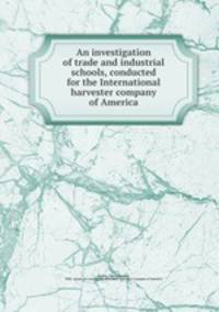 An investigation of trade and industrial schools, conducted for the International harvester company of America