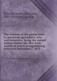 The relation of the patent laws to American agriculture, arts, and industries, being the annual address before the New York society of practical engineering, delivered September 7, 1875