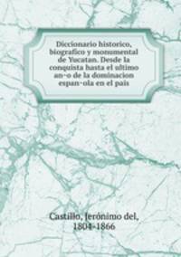 Diccionario historico, biografico y monumental de Yucatan. Desde la conquista hasta el ultimo an?o de la dominacion espan?ola en el pais