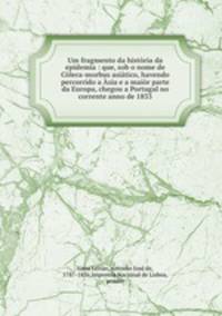 Um fragmento da historia da epidemia : que, sob o nome de Colera-morbus asiatico, havendo percorrido a Asia e a maior parte da Europa, chegou a Portugal no corrente anno de 1833