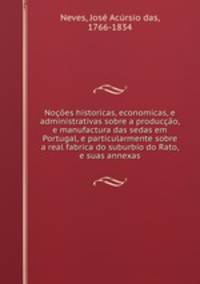 Nocoes historicas, economicas, e administrativas sobre a produccao, e manufactura das sedas em Portugal, e particularmente sobre a real fabrica do suburbio do Rato, e suas annexas