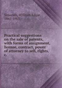 Practical suggestions on the sale of patents, with forms of assignment, license, contract, power of attorney to sell, rights, &c.