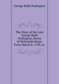 The Diary of the Late George Bubb Dodington, Baron of Melcombe Regis: From March 8, 1749, to .