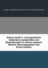 Kaiser Josefs 2. unvergessliche Gedanken, Ausspruche und Bestrebungen in seinen eigenen Worten. Herausgegeben von Ernst Leistner