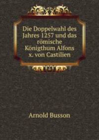 Die Doppelwahl des Jahres 1257 und das romische Konigthum Alfons x. von Castilien