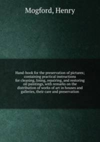 Hand-book for the preservation of pictures; containing practical instructions for cleaning, lining, repairing, and restoring oil paintings, with remarks on the distribution of works of art in houses and galleries, their care and preservation
