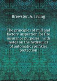The principles of mill and factory inspection for fire insurance purposes : with notes on the hydraulics of automatic sprinkler protection