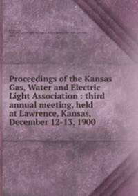 Proceedings of the Kansas Gas, Water and Electric Light Association : third annual meeting, held at Lawrence, Kansas, December 12-13, 1900