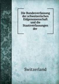 Die Bundesverfassung der schweizerischen Eidgenossenschaft und die Staatsverfassungen der .