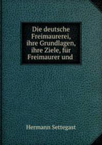 Die deutsche Freimaurerei, ihre Grundlagen, ihre Ziele, fur Freimaurer und .