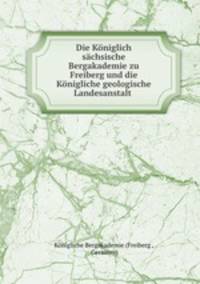 Die Koniglich sachsische Bergakademie zu Freiberg und die Konigliche geologische Landesanstalt .