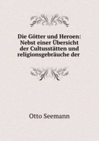 Die Gotter und Heroen: Nebst einer Ubersicht der Cultusstatten und religionsgebrauche der .