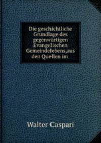 Die geschichtliche Grundlage des gegenwartigen Evangelischen Gemeindelebens,aus den Quellen im .