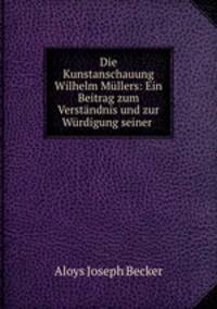 Die Kunstanschauung Wilhelm Mullers: Ein Beitrag zum Verstandnis und zur Wurdigung seiner .