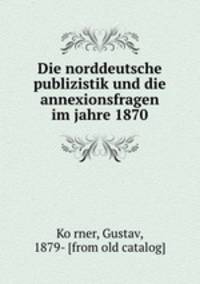 Die norddeutsche publizistik und die annexionsfragen im jahre 1870