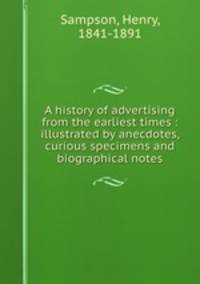 A history of advertising from the earliest times : illustrated by anecdotes, curious specimens and biographical notes