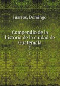 Compendio de la historia de la ciudad de Guatemala. 1