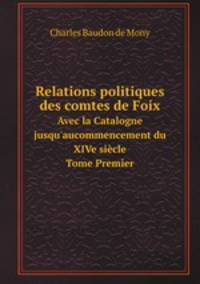 Relations politiques des comtes de Foix. Avec la Catalogne jusqu`aucommencement du XIVe sicle Tome Premier