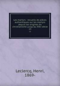 Les martyrs : recueils de pices authentiques sur les martyrs depuis les origines du christianisme jusqu`au XXe sicle. 13