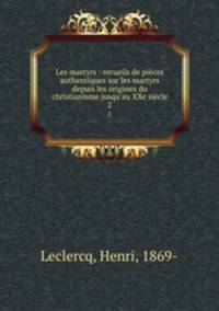 Les martyrs : recueils de pices authentiques sur les martyrs depuis les origines du christianisme jusqu`au XXe sicle. 2