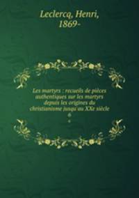 Les martyrs : recueils de pices authentiques sur les martyrs depuis les origines du christianisme jusqu`au XXe sicle. 6