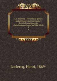 Les martyrs : recueils de pices authentiques sur les martyrs depuis les origines du christianisme jusqu`au XXe sicle. 9