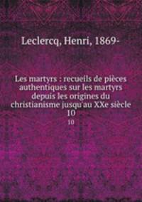 Les martyrs : recueils de pices authentiques sur les martyrs depuis les origines du christianisme jusqu`au XXe sicle. 10