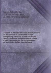 The life of Andrew Jackson, major general in the service of the United States: comprising a history of the war in the South, from the commencement of the Creek campaign, to the termination of hostilities before New Orleans