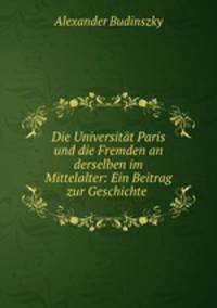 Die Universitat Paris und die Fremden an derselben im Mittelalter: Ein Beitrag zur Geschichte .