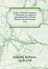 Raph. Fabretti Gasparis f. Vrbinatis De aquis et aquaeductibus veteris Romae dissertationes tres