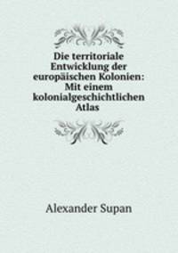 Die territoriale Entwicklung der europaischen Kolonien: Mit einem kolonialgeschichtlichen Atlas .