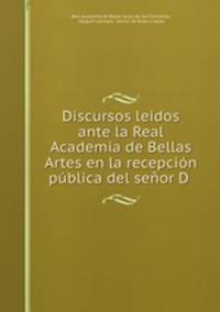 Discursos leidos ante la Real Academia de Bellas Artes en la recepcion publica del senor D .