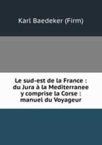 Le sud-est de la France : du Jura a la Mediterranee y comprise la Corse : manuel du Voyageur