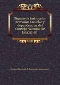 Digesto de instruccion primaria: Escuelas y dependencias del Consejo Nacional de Educacion .