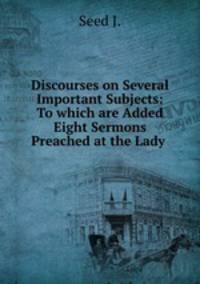 Discourses on Several Important Subjects: To which are Added Eight Sermons Preached at the Lady .