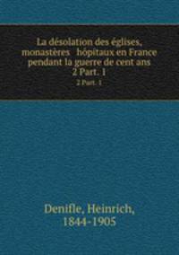 La dsolation des glises, monastres & hpitaux en France pendant la guerre de cent ans. 2 Part. 1